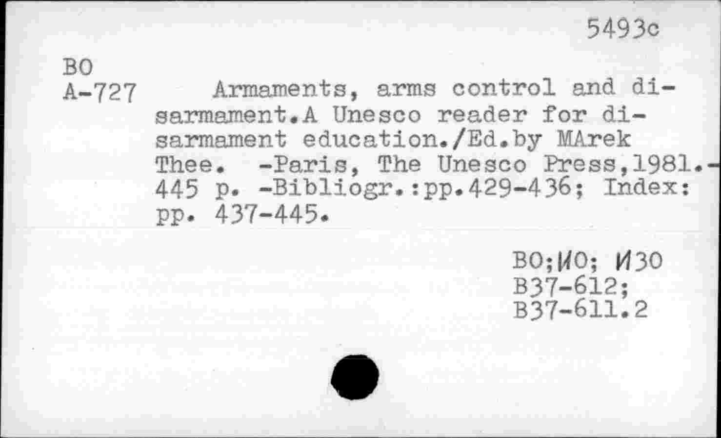 ﻿5493c
BO
A-727 Armaments, arms control and disarmament. A Unesco reader for disarmament education./Ed.by MArek Thee. -Paris, The Unesco Press,1981. 445 p. -Bibliogr.:pp.429-43&; Index: pp. 437-445.
BO;WO; 030 B37-612; B37-611.2